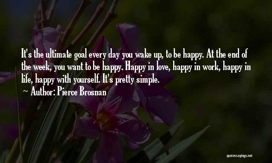 Pierce Brosnan Quotes: It's The Ultimate Goal Every Day You Wake Up, To Be Happy. At The End Of The Week, You Want