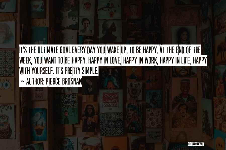 Pierce Brosnan Quotes: It's The Ultimate Goal Every Day You Wake Up, To Be Happy. At The End Of The Week, You Want