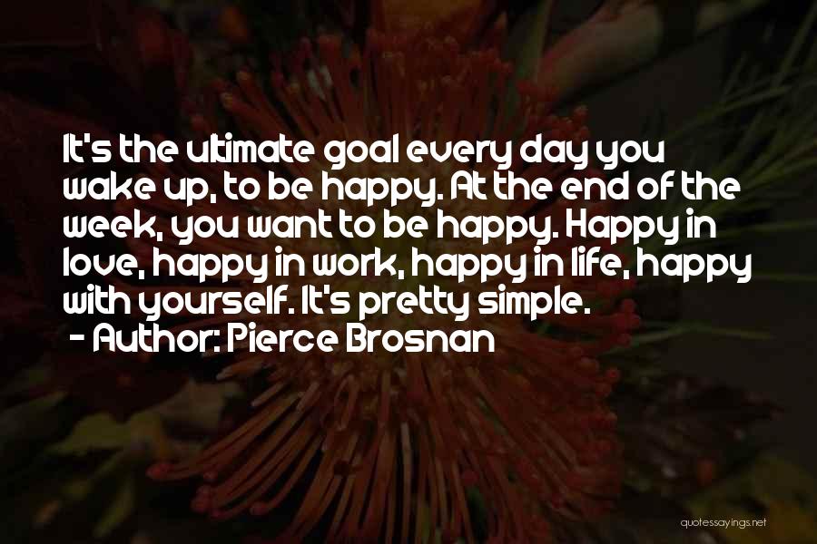 Pierce Brosnan Quotes: It's The Ultimate Goal Every Day You Wake Up, To Be Happy. At The End Of The Week, You Want