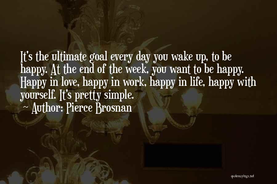 Pierce Brosnan Quotes: It's The Ultimate Goal Every Day You Wake Up, To Be Happy. At The End Of The Week, You Want