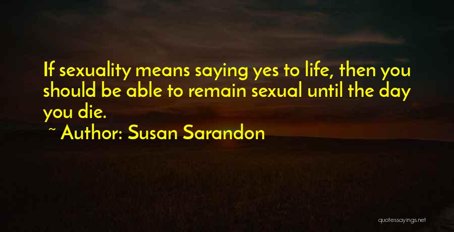 Susan Sarandon Quotes: If Sexuality Means Saying Yes To Life, Then You Should Be Able To Remain Sexual Until The Day You Die.
