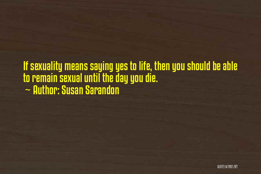 Susan Sarandon Quotes: If Sexuality Means Saying Yes To Life, Then You Should Be Able To Remain Sexual Until The Day You Die.