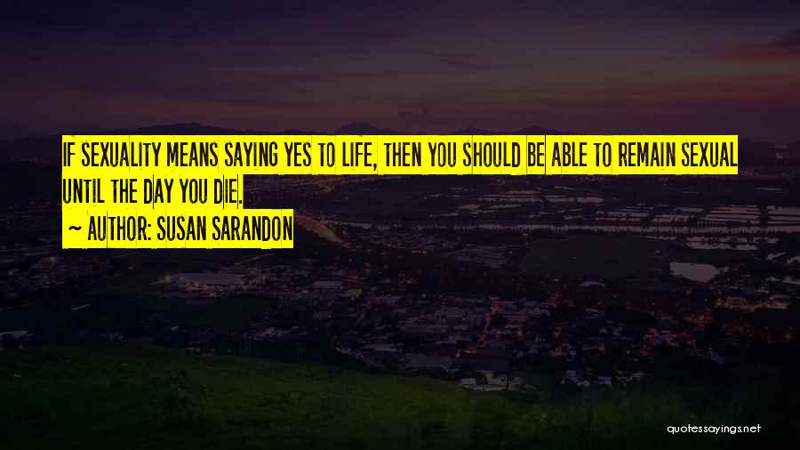 Susan Sarandon Quotes: If Sexuality Means Saying Yes To Life, Then You Should Be Able To Remain Sexual Until The Day You Die.
