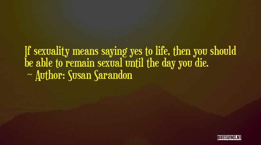 Susan Sarandon Quotes: If Sexuality Means Saying Yes To Life, Then You Should Be Able To Remain Sexual Until The Day You Die.