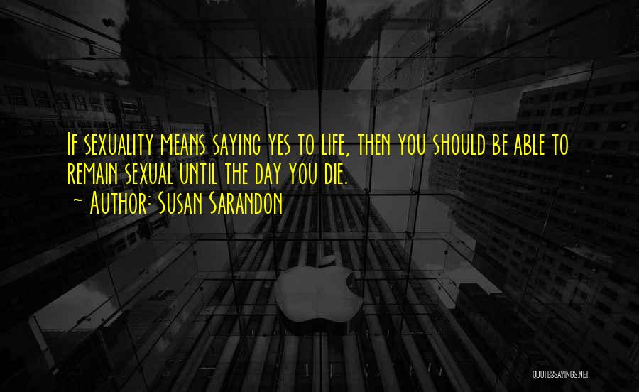 Susan Sarandon Quotes: If Sexuality Means Saying Yes To Life, Then You Should Be Able To Remain Sexual Until The Day You Die.
