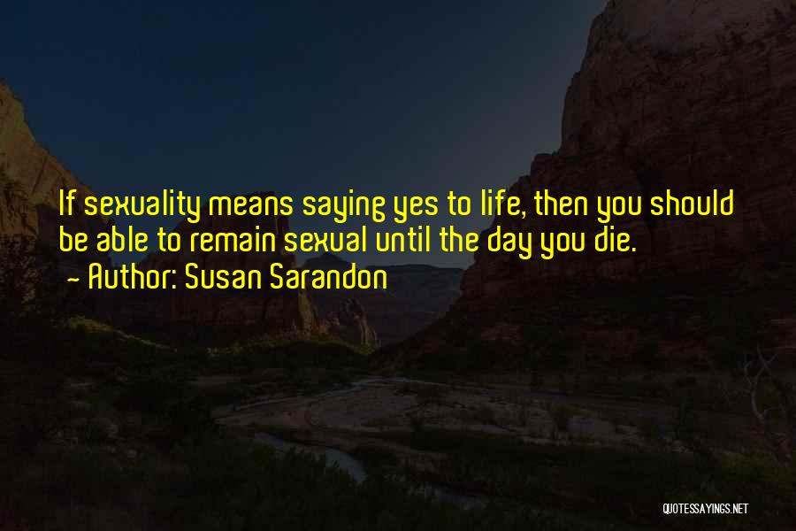 Susan Sarandon Quotes: If Sexuality Means Saying Yes To Life, Then You Should Be Able To Remain Sexual Until The Day You Die.