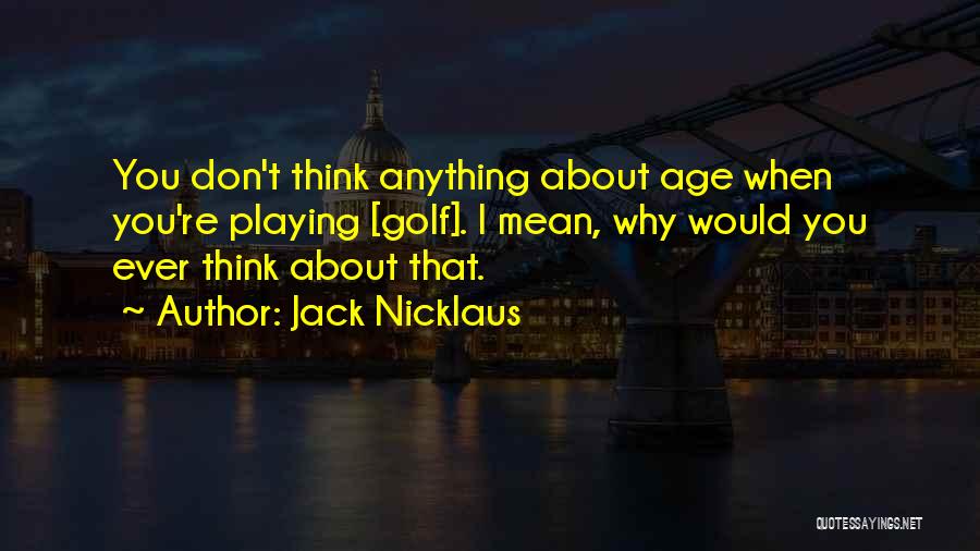 Jack Nicklaus Quotes: You Don't Think Anything About Age When You're Playing [golf]. I Mean, Why Would You Ever Think About That.