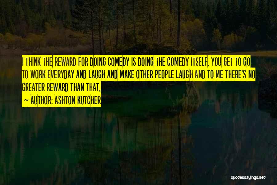 Ashton Kutcher Quotes: I Think The Reward For Doing Comedy Is Doing The Comedy Itself. You Get To Go To Work Everyday And