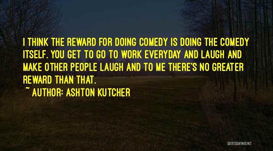 Ashton Kutcher Quotes: I Think The Reward For Doing Comedy Is Doing The Comedy Itself. You Get To Go To Work Everyday And