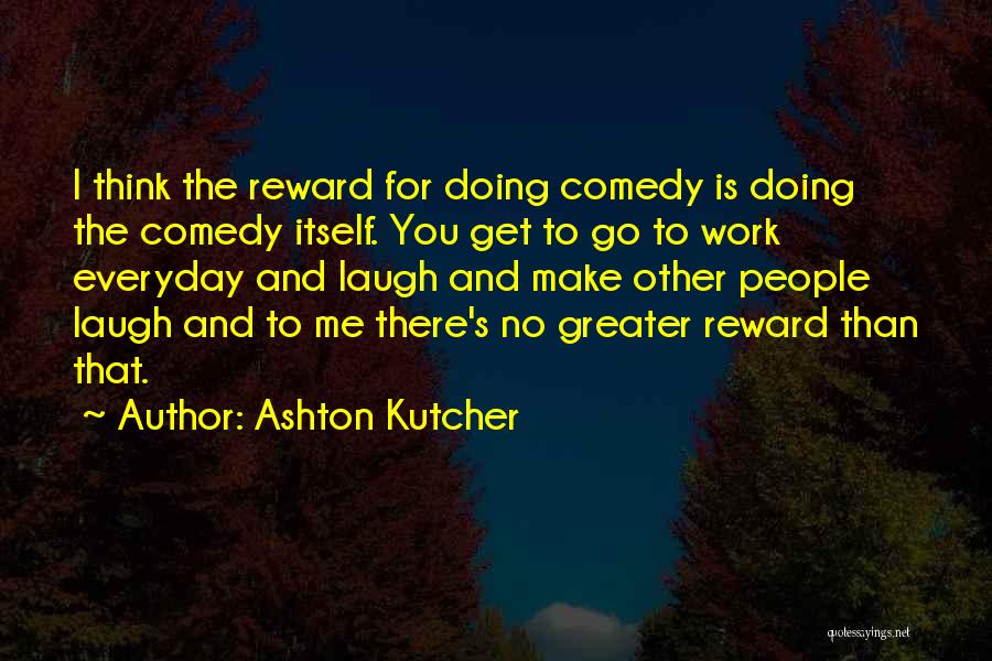 Ashton Kutcher Quotes: I Think The Reward For Doing Comedy Is Doing The Comedy Itself. You Get To Go To Work Everyday And