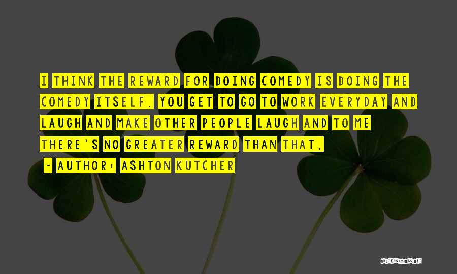 Ashton Kutcher Quotes: I Think The Reward For Doing Comedy Is Doing The Comedy Itself. You Get To Go To Work Everyday And