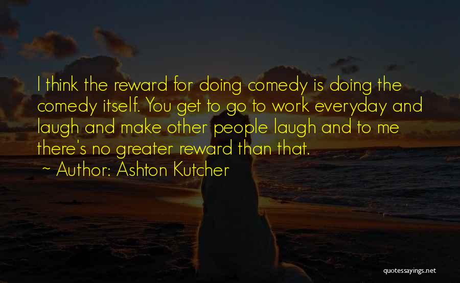 Ashton Kutcher Quotes: I Think The Reward For Doing Comedy Is Doing The Comedy Itself. You Get To Go To Work Everyday And