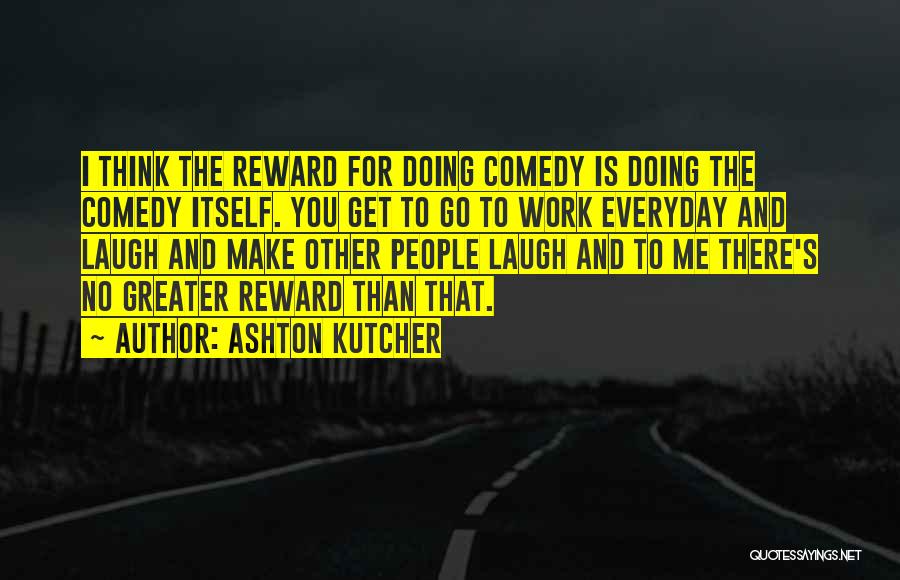 Ashton Kutcher Quotes: I Think The Reward For Doing Comedy Is Doing The Comedy Itself. You Get To Go To Work Everyday And
