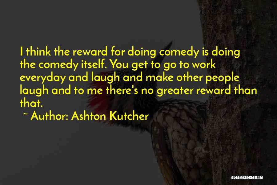 Ashton Kutcher Quotes: I Think The Reward For Doing Comedy Is Doing The Comedy Itself. You Get To Go To Work Everyday And