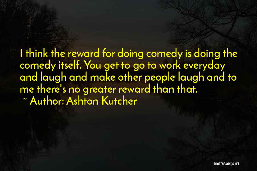 Ashton Kutcher Quotes: I Think The Reward For Doing Comedy Is Doing The Comedy Itself. You Get To Go To Work Everyday And