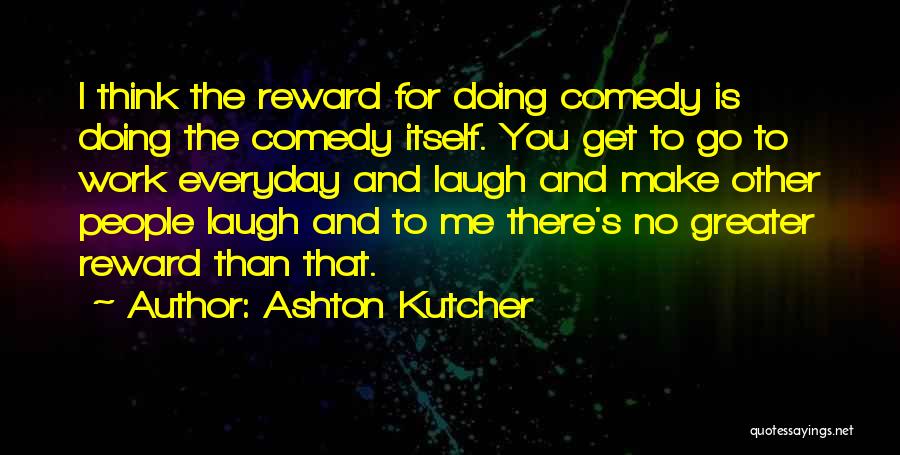 Ashton Kutcher Quotes: I Think The Reward For Doing Comedy Is Doing The Comedy Itself. You Get To Go To Work Everyday And