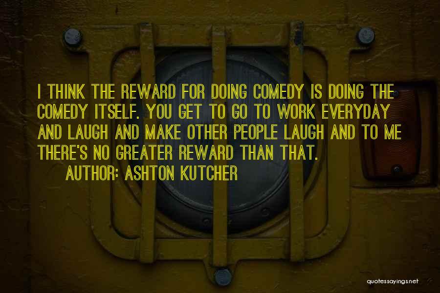 Ashton Kutcher Quotes: I Think The Reward For Doing Comedy Is Doing The Comedy Itself. You Get To Go To Work Everyday And