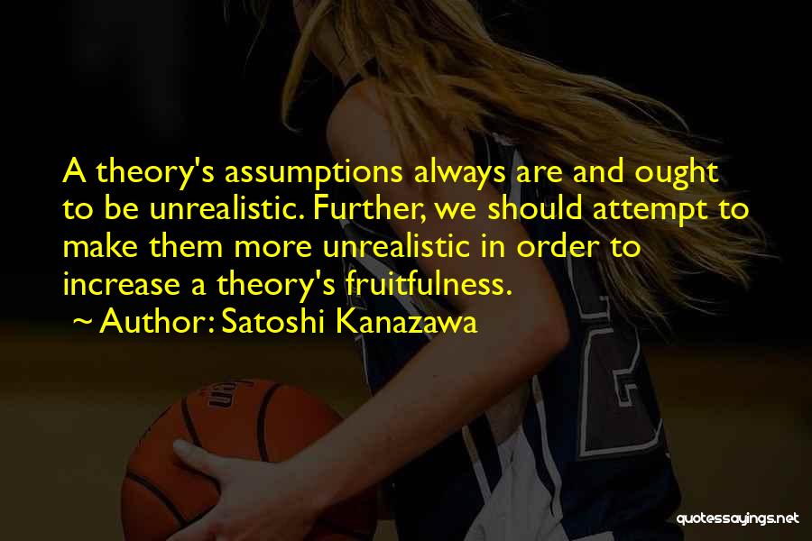 Satoshi Kanazawa Quotes: A Theory's Assumptions Always Are And Ought To Be Unrealistic. Further, We Should Attempt To Make Them More Unrealistic In