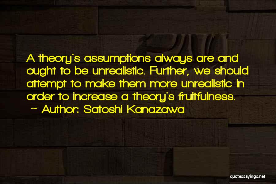 Satoshi Kanazawa Quotes: A Theory's Assumptions Always Are And Ought To Be Unrealistic. Further, We Should Attempt To Make Them More Unrealistic In