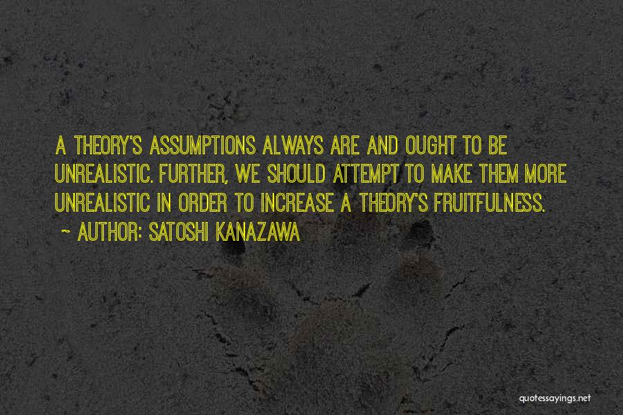 Satoshi Kanazawa Quotes: A Theory's Assumptions Always Are And Ought To Be Unrealistic. Further, We Should Attempt To Make Them More Unrealistic In