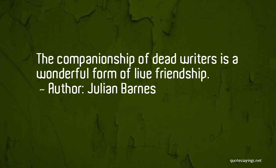 Julian Barnes Quotes: The Companionship Of Dead Writers Is A Wonderful Form Of Live Friendship.