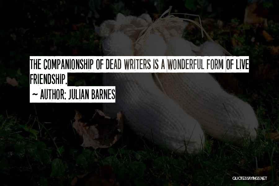 Julian Barnes Quotes: The Companionship Of Dead Writers Is A Wonderful Form Of Live Friendship.