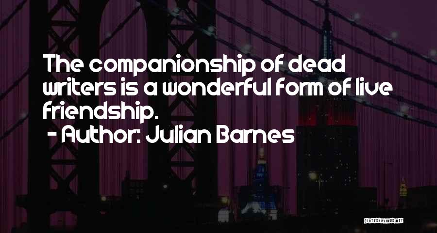 Julian Barnes Quotes: The Companionship Of Dead Writers Is A Wonderful Form Of Live Friendship.