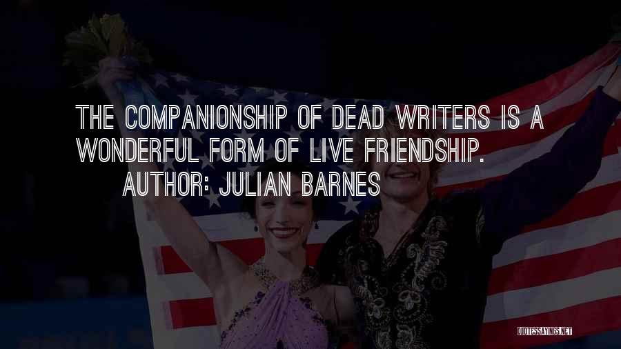 Julian Barnes Quotes: The Companionship Of Dead Writers Is A Wonderful Form Of Live Friendship.