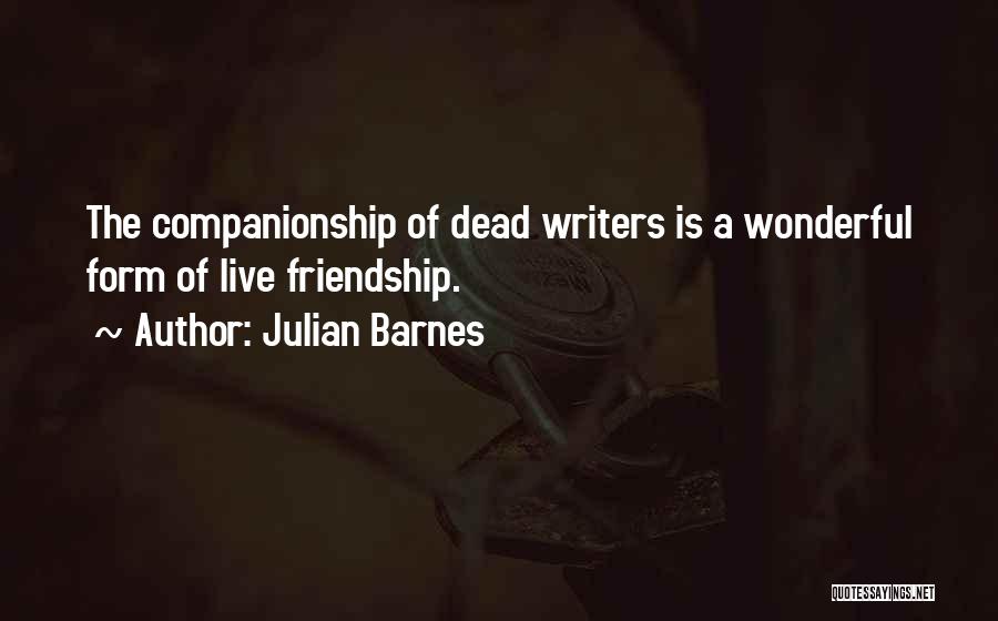 Julian Barnes Quotes: The Companionship Of Dead Writers Is A Wonderful Form Of Live Friendship.