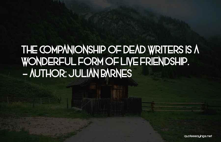 Julian Barnes Quotes: The Companionship Of Dead Writers Is A Wonderful Form Of Live Friendship.