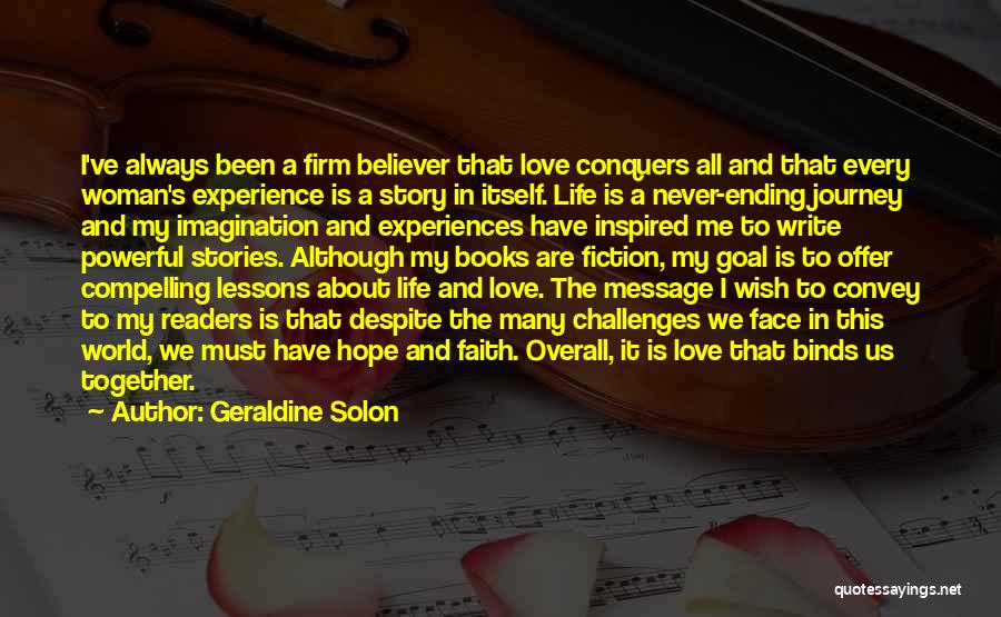 Geraldine Solon Quotes: I've Always Been A Firm Believer That Love Conquers All And That Every Woman's Experience Is A Story In Itself.