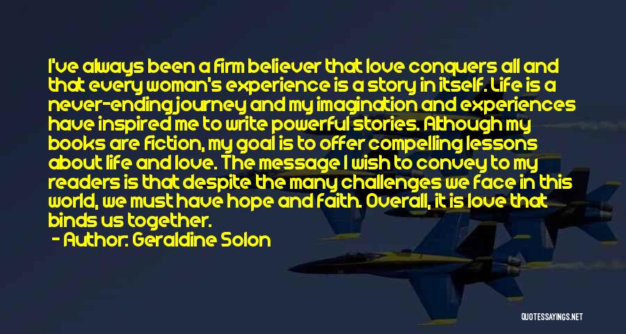 Geraldine Solon Quotes: I've Always Been A Firm Believer That Love Conquers All And That Every Woman's Experience Is A Story In Itself.