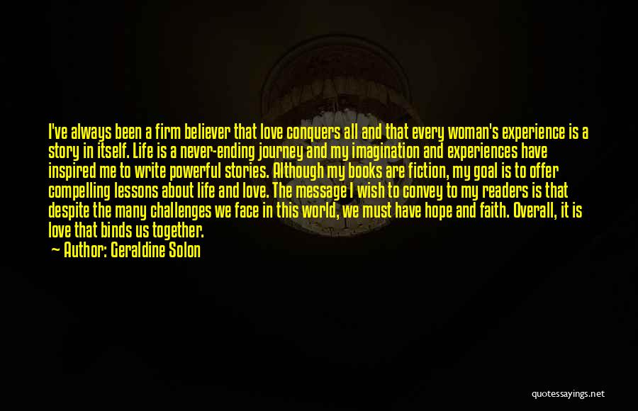 Geraldine Solon Quotes: I've Always Been A Firm Believer That Love Conquers All And That Every Woman's Experience Is A Story In Itself.