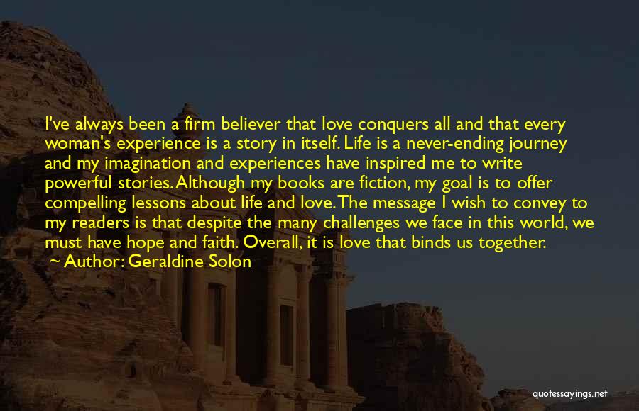 Geraldine Solon Quotes: I've Always Been A Firm Believer That Love Conquers All And That Every Woman's Experience Is A Story In Itself.