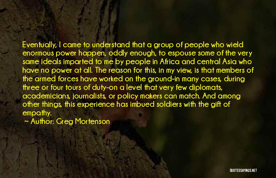 Greg Mortenson Quotes: Eventually, I Came To Understand That A Group Of People Who Wield Enormous Power Happen, Oddly Enough, To Espouse Some