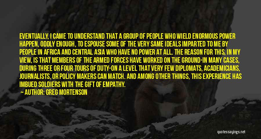 Greg Mortenson Quotes: Eventually, I Came To Understand That A Group Of People Who Wield Enormous Power Happen, Oddly Enough, To Espouse Some