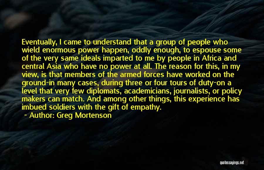 Greg Mortenson Quotes: Eventually, I Came To Understand That A Group Of People Who Wield Enormous Power Happen, Oddly Enough, To Espouse Some