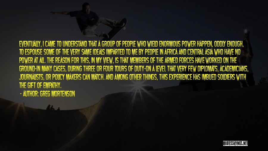 Greg Mortenson Quotes: Eventually, I Came To Understand That A Group Of People Who Wield Enormous Power Happen, Oddly Enough, To Espouse Some