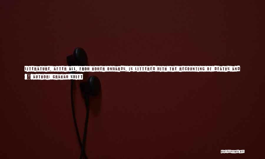 Graham Swift Quotes: Literature, After All, From Homer Onwards, Is Littered With The Recounting Of Deaths And With The Fascination For Death, And
