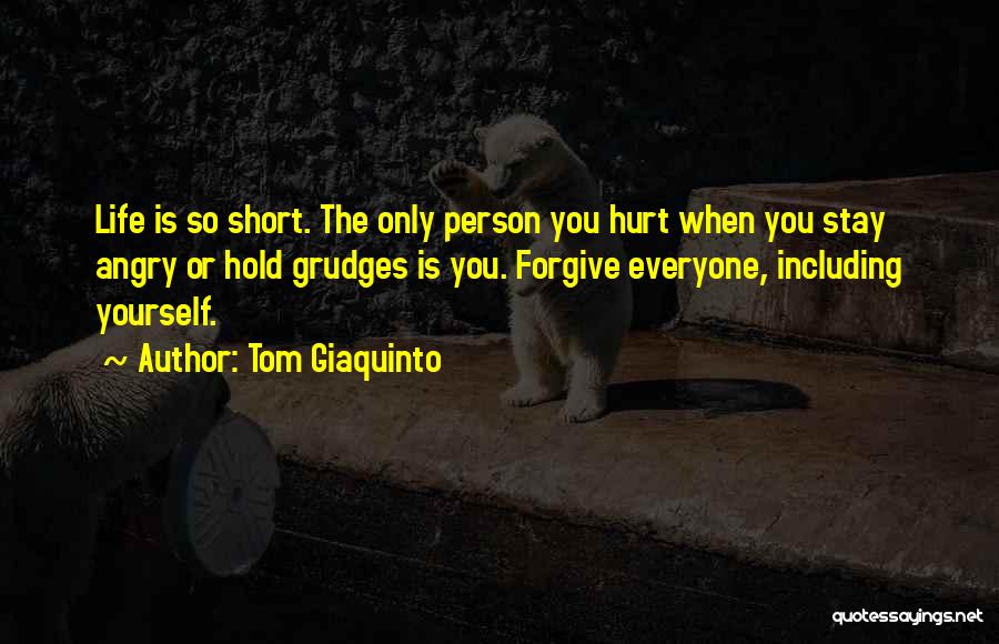 Tom Giaquinto Quotes: Life Is So Short. The Only Person You Hurt When You Stay Angry Or Hold Grudges Is You. Forgive Everyone,