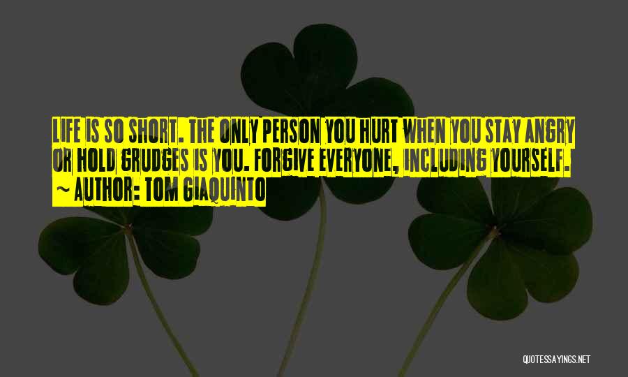 Tom Giaquinto Quotes: Life Is So Short. The Only Person You Hurt When You Stay Angry Or Hold Grudges Is You. Forgive Everyone,