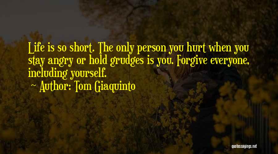 Tom Giaquinto Quotes: Life Is So Short. The Only Person You Hurt When You Stay Angry Or Hold Grudges Is You. Forgive Everyone,