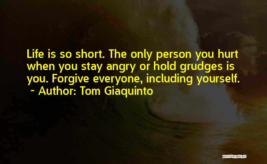 Tom Giaquinto Quotes: Life Is So Short. The Only Person You Hurt When You Stay Angry Or Hold Grudges Is You. Forgive Everyone,