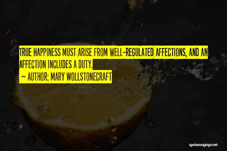 Mary Wollstonecraft Quotes: True Happiness Must Arise From Well-regulated Affections, And An Affection Includes A Duty.