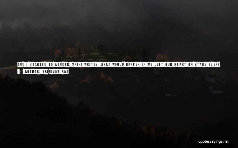 Srinivas Rao Quotes: And I Started To Wonder, Srini Writes, What Would Happen If We Left Our Heart On Stage Every Time We