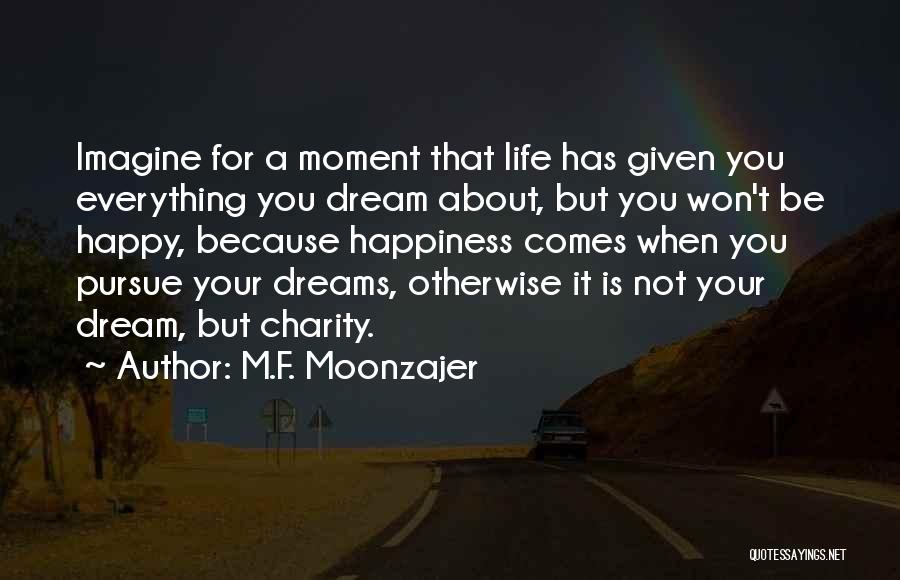 M.F. Moonzajer Quotes: Imagine For A Moment That Life Has Given You Everything You Dream About, But You Won't Be Happy, Because Happiness