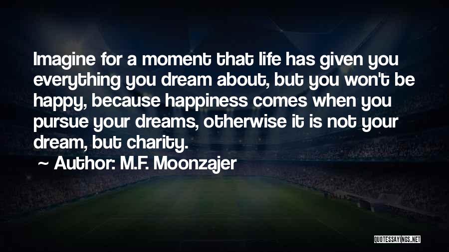 M.F. Moonzajer Quotes: Imagine For A Moment That Life Has Given You Everything You Dream About, But You Won't Be Happy, Because Happiness