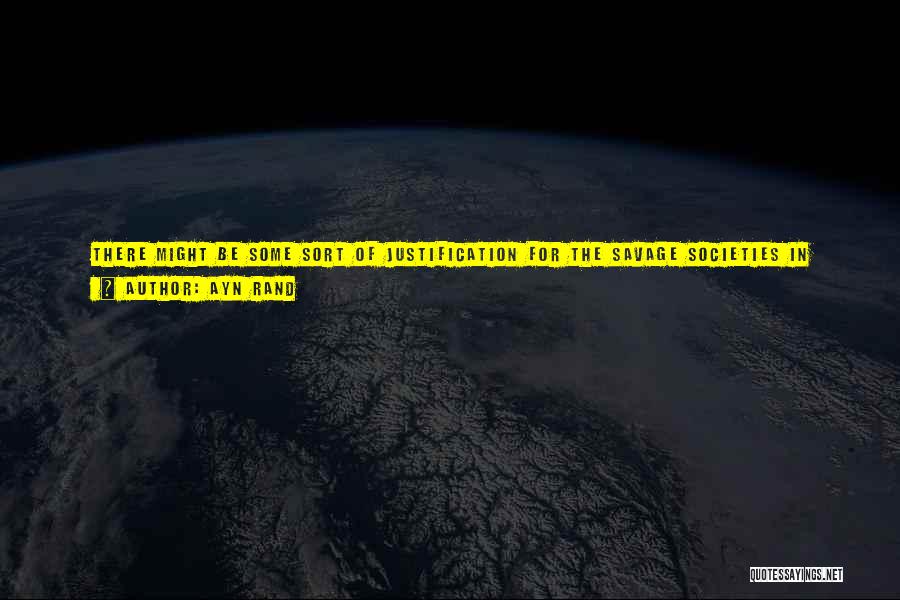 Ayn Rand Quotes: There Might Be Some Sort Of Justification For The Savage Societies In Which A Man Had To Expect That Enemies