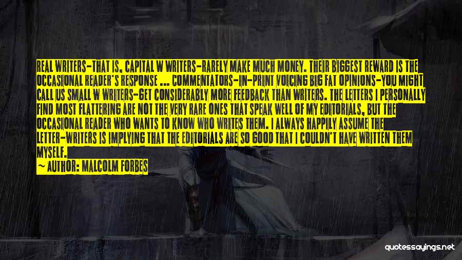 Malcolm Forbes Quotes: Real Writers-that Is, Capital W Writers-rarely Make Much Money. Their Biggest Reward Is The Occasional Reader's Response ... Commentators-in-print Voicing