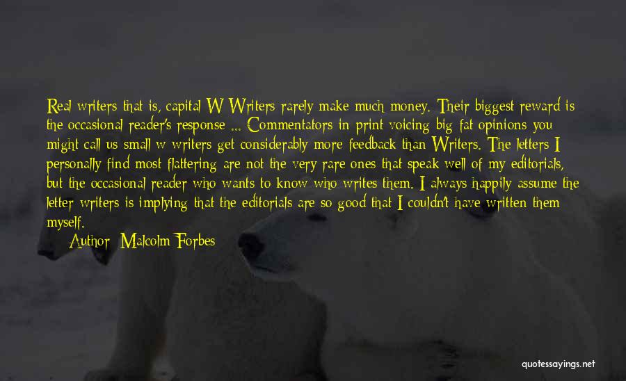 Malcolm Forbes Quotes: Real Writers-that Is, Capital W Writers-rarely Make Much Money. Their Biggest Reward Is The Occasional Reader's Response ... Commentators-in-print Voicing